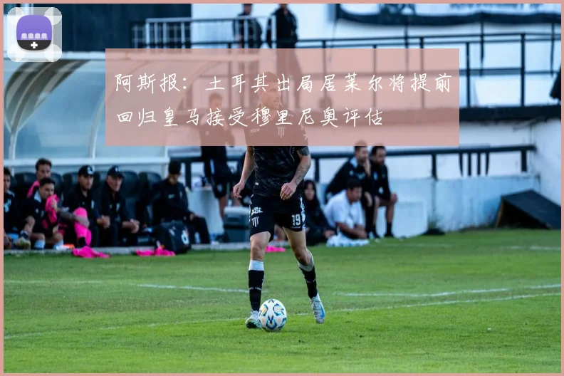 阿斯报：土耳其出局居莱尔将提前回归皇马接受穆里尼奥评估