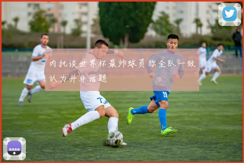 内托谈世界杯最帅球员称全队一致认为并非话题