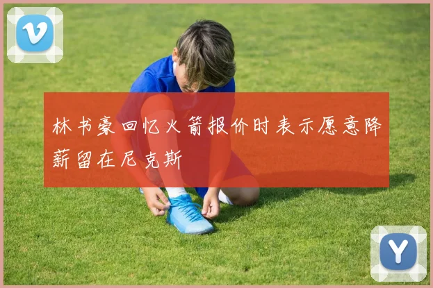 林书豪回忆火箭报价时表示愿意降薪留在尼克斯