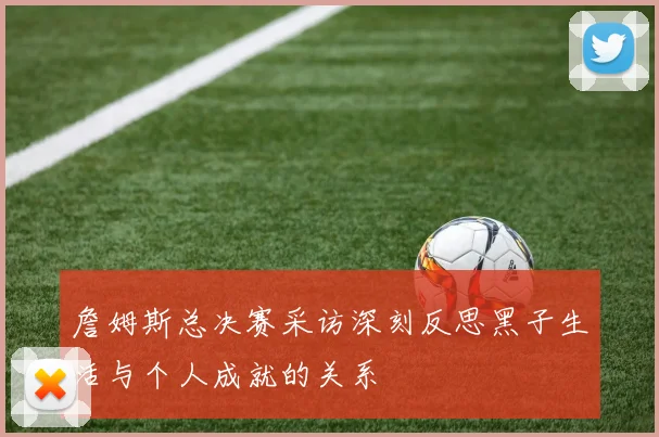詹姆斯总决赛采访深刻反思黑子生活与个人成就的关系