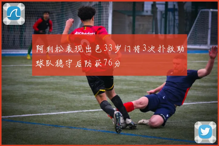 阿利松表现出色33岁门将3次扑救助球队稳守后防获76分