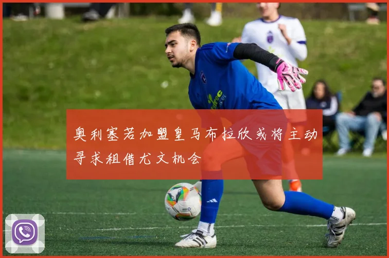 奥利塞若加盟皇马布拉欣或将主动寻求租借尤文机会