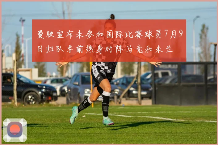 曼联宣布未参加国际比赛球员7月9日归队季前热身对阵马竞和米兰