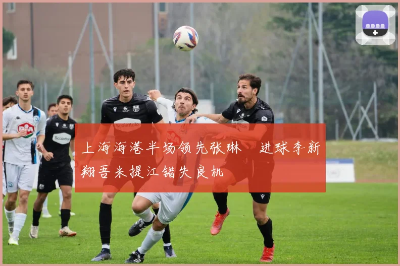 上海海港半场领先张琳芃进球李新翔吾米提江错失良机