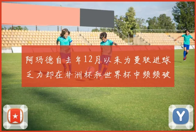 阿玛德自去年12月以来为曼联进球乏力却在非洲杯和世界杯中频频破门