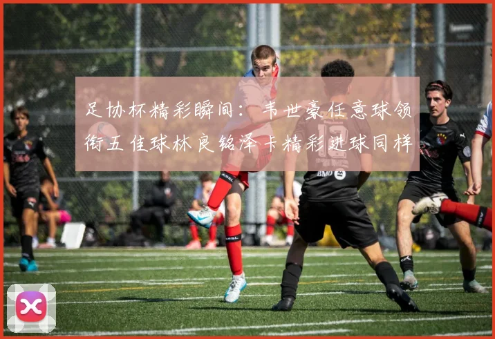 足协杯精彩瞬间：韦世豪任意球领衔五佳球林良铭泽卡精彩进球同样耀眼