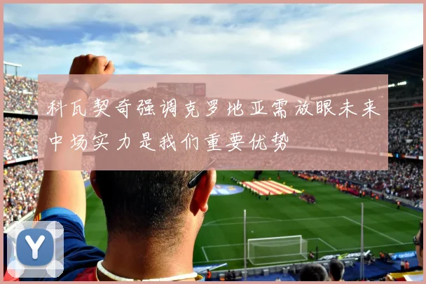 科瓦契奇强调克罗地亚需放眼未来中场实力是我们重要优势