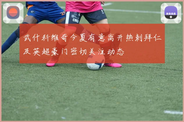 武什科维奇今夏有意离开热刺拜仁及英超豪门密切关注动态