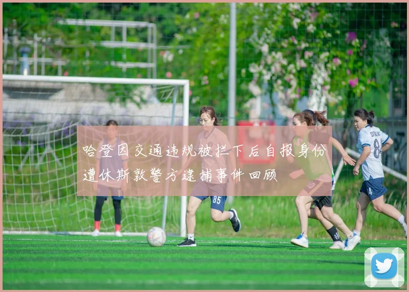 哈登因交通违规被拦下后自报身份遭休斯敦警方逮捕事件回顾