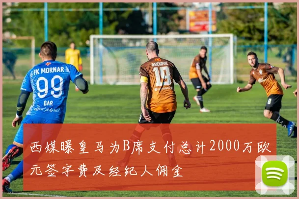 西媒曝皇马为B席支付总计2000万欧元签字费及经纪人佣金