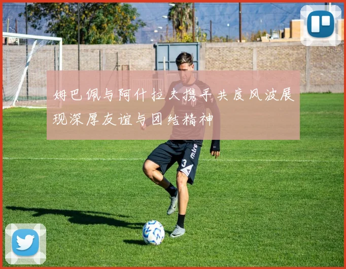 姆巴佩与阿什拉夫携手共度风波展现深厚友谊与团结精神