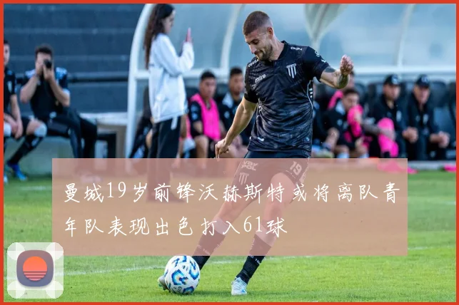 曼城19岁前锋沃赫斯特或将离队青年队表现出色打入61球