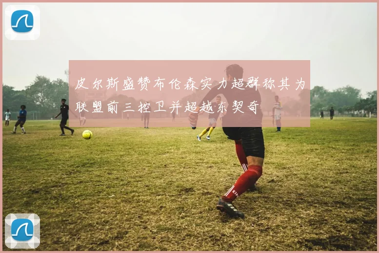 皮尔斯盛赞布伦森实力超群称其为联盟前三控卫并超越东契奇