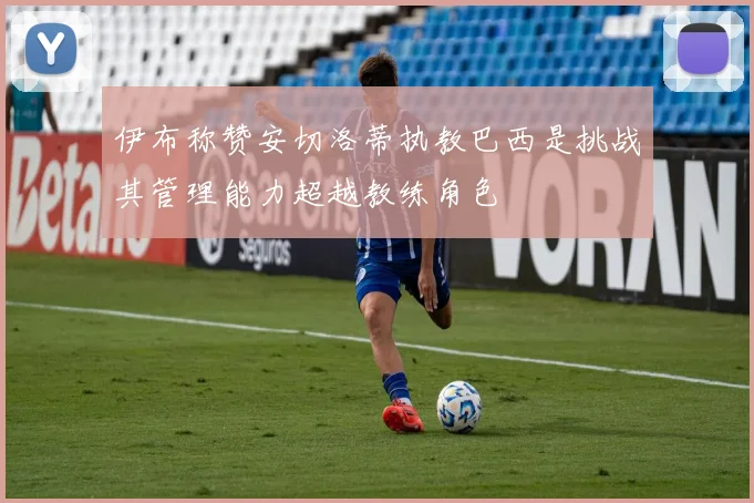 伊布称赞安切洛蒂执教巴西是挑战其管理能力超越教练角色