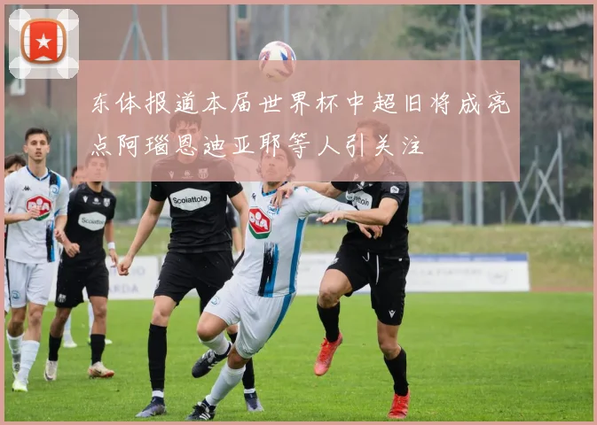 东体报道本届世界杯中超旧将成亮点阿瑙恩迪亚耶等人引关注