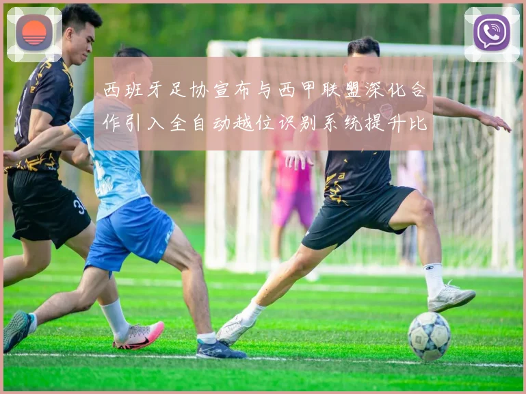 西班牙足协宣布与西甲联盟深化合作引入全自动越位识别系统提升比赛公正性